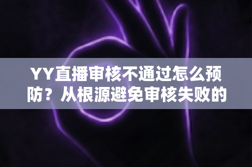 YY直播审核不通过怎么预防？从根源避免审核失败的完整实操指南