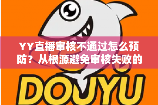 YY直播审核不通过怎么预防？从根源避免审核失败的完整实操指南