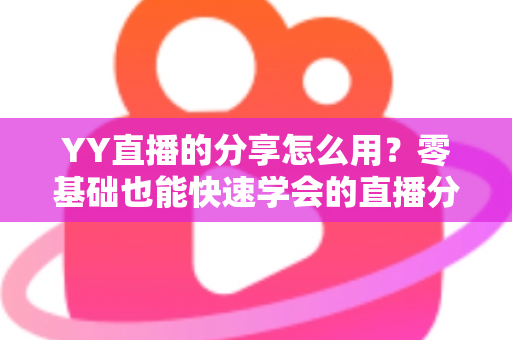 YY直播的分享怎么用？零基础也能快速学会的直播分享功能完整使用指南