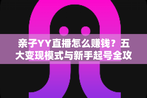 亲子YY直播怎么赚钱？五大变现模式与新手起号全攻略