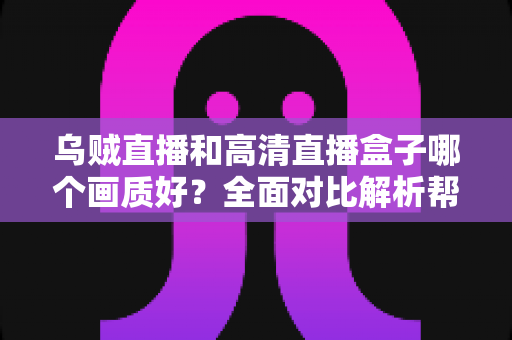 乌贼直播和高清直播盒子哪个画质好？全面对比解析帮你选出最佳观看方案