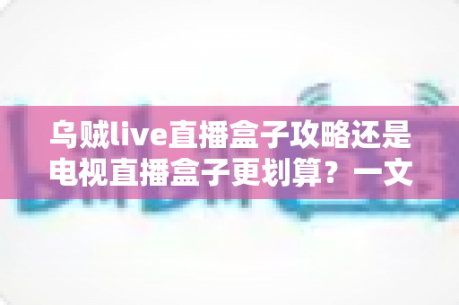 乌贼live直播盒子攻略还是电视直播盒子更划算？一文算清这笔账再下手