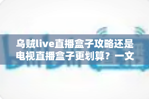 乌贼live直播盒子攻略还是电视直播盒子更划算？一文算清这笔账再下手