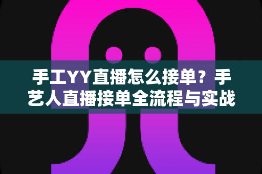 手工YY直播怎么接单?手艺人直播接单全流程与实战技巧完整指南 手工YY直播怎么接单?手艺人直播接单全流程与实战技巧完整指南