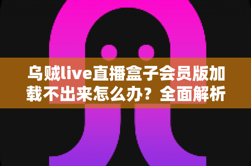 乌贼live直播盒子会员版加载不出来怎么办？全面解析原因与实用解决方案