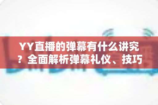 YY直播的弹幕有什么讲究？全面解析弹幕礼仪、技巧与潜规则，助你玩转直播间互动