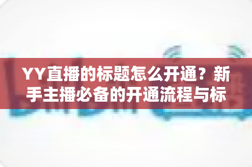YY直播的标题怎么开通?新手主播必备的开通流程与标题优化全攻略 YY直播的标题怎么开通?新手主播必备的开通流程与标题优化全攻略