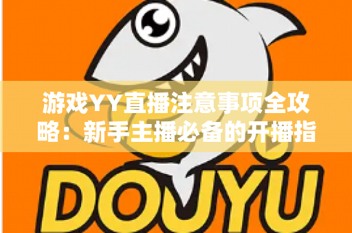 游戏YY直播注意事项全攻略：新手主播必备的开播指南与避坑手册