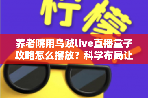 养老院用乌贼live直播盒子攻略怎么摆放？科学布局让亲情连线更温暖的完整指南