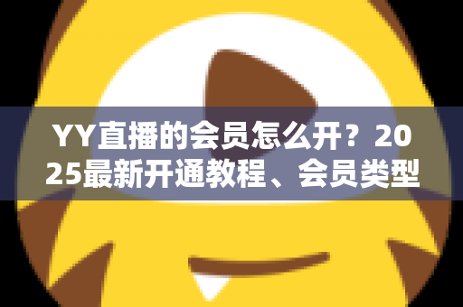YY直播的会员怎么开？2025最新开通教程、会员类型与权益详解一站式指南