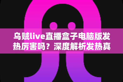 乌贼live直播盒子电脑版发热厉害吗?深度解析发热真相与实用降温全攻略 乌贼live直播盒子电脑版发热厉害吗?深度解析发热真相与实用降温全攻略