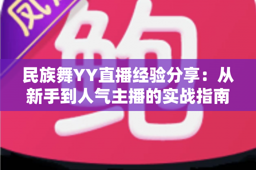 民族舞YY直播经验分享：从新手到人气主播的实战指南与运营心得