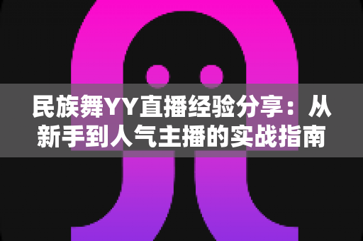 民族舞YY直播经验分享：从新手到人气主播的实战指南与运营心得