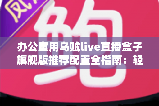 办公室用乌贼live直播盒子旗舰版推荐配置全指南:轻松打造稳定高效的企业级直播间 办公室用乌贼live直播盒子旗舰版推荐配置全指南:轻松打造稳定高效的企业级直播间