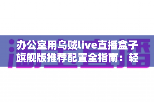 办公室用乌贼live直播盒子旗舰版推荐配置全指南：轻松打造稳定高效的企业级直播间