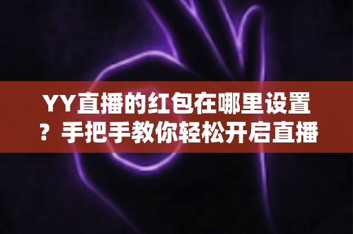 YY直播的红包在哪里设置？手把手教你轻松开启直播间红包功能，快速提升人气与互动