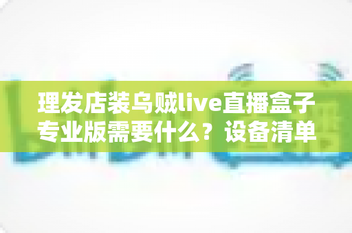 理发店装乌贼live直播盒子专业版需要什么？设备清单、网络要求与安装流程全解析