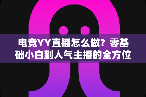 电竞YY直播怎么做？零基础小白到人气主播的全方位实战指南