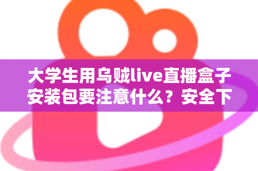 大学生用乌贼live直播盒子安装包要注意什么?安全下载与避坑实用全攻略 大学生用乌贼live直播盒子安装包要注意什么?安全下载与避坑实用全攻略