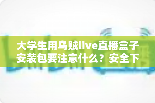 大学生用乌贼live直播盒子安装包要注意什么？安全下载与避坑实用全攻略