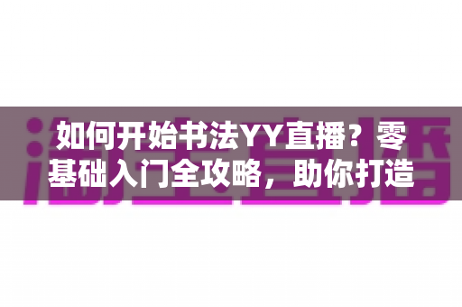 如何开始书法YY直播？零基础入门全攻略，助你打造高人气书法直播间