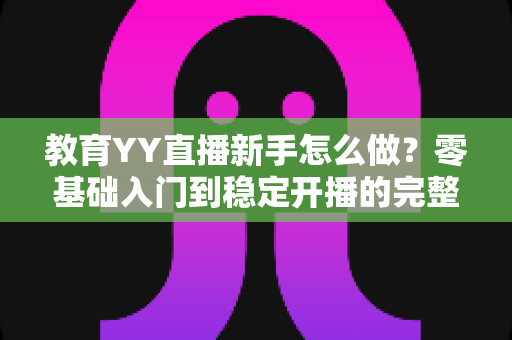 教育YY直播新手怎么做?零基础入门到稳定开播的完整实战指南 教育YY直播新手怎么做?零基础入门到稳定开播的完整实战指南