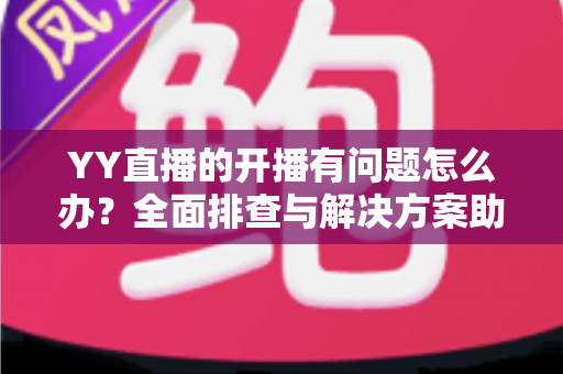 YY直播的开播有问题怎么办？全面排查与解决方案助你快速恢复直播