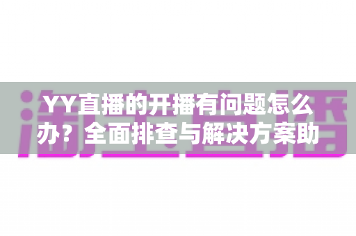 YY直播的开播有问题怎么办？全面排查与解决方案助你快速恢复直播