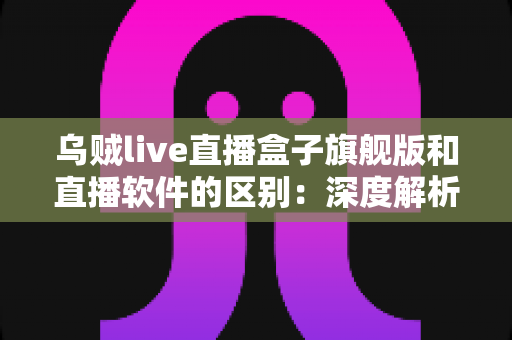 乌贼live直播盒子旗舰版和直播软件的区别：深度解析助你选对直播方案