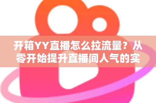 开箱YY直播怎么拉流量?从零开始提升直播间人气的实战攻略 开箱YY直播怎么拉流量?从零开始提升直播间人气的实战攻略