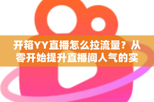 开箱YY直播怎么拉流量?从零开始提升直播间人气的实战攻略 开箱YY直播怎么拉流量?从零开始提升直播间人气的实战攻略