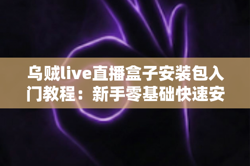 乌贼live直播盒子安装包入门教程：新手零基础快速安装与使用全攻略