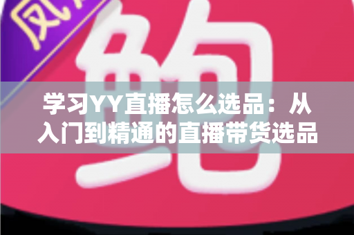 学习YY直播怎么选品:从入门到精通的直播带货选品实战指南 学习YY直播怎么选品:从入门到精通的直播带货选品实战指南