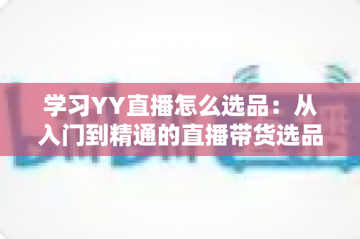 学习YY直播怎么选品:从入门到精通的直播带货选品实战指南 学习YY直播怎么选品:从入门到精通的直播带货选品实战指南