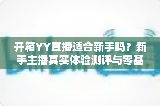 开箱YY直播适合新手吗?新手主播真实体验测评与零基础入门全指南 开箱YY直播适合新手吗?新手主播真实体验测评与零基础入门全指南