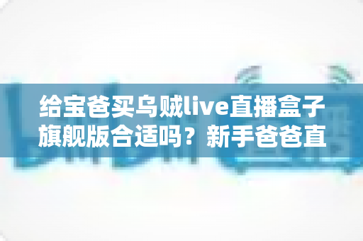 给宝爸买乌贼live直播盒子旗舰版合适吗？新手爸爸直播设备选购深度测评指南