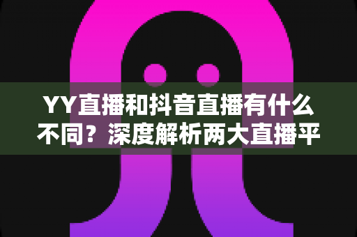 YY直播和抖音直播有什么不同?深度解析两大直播平台的六大核心差异与新手选择指南 YY直播和抖音直播有什么不同?深度解析两大直播平台的六大核心差异与新手选择指南