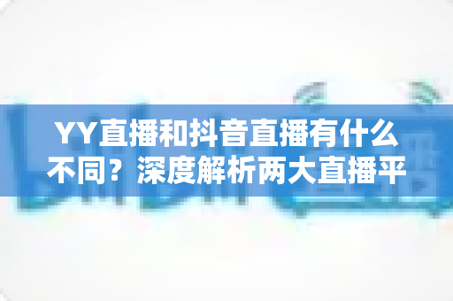 YY直播和抖音直播有什么不同?深度解析两大直播平台的六大核心差异与新手选择指南 YY直播和抖音直播有什么不同?深度解析两大直播平台的六大核心差异与新手选择指南