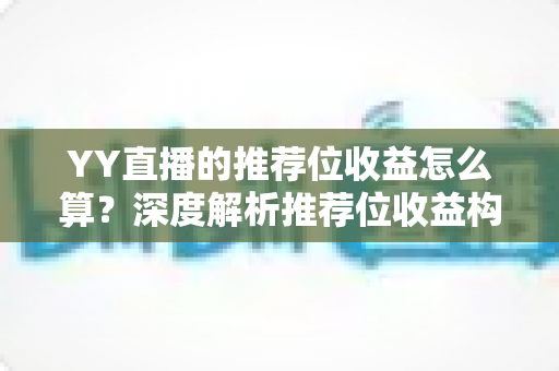 YY直播的推荐位收益怎么算？深度解析推荐位收益构成、分成规则与提升策略