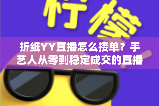 折纸YY直播怎么接单?手艺人从零到稳定成交的直播变现全攻略 折纸YY直播怎么接单?手艺人从零到稳定成交的直播变现全攻略
