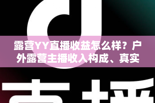 露营YY直播收益怎么样?户外露营主播收入构成、真实水平与赚钱技巧全解析 露营YY直播收益怎么样?户外露营主播收入构成、真实水平与赚钱技巧全解析