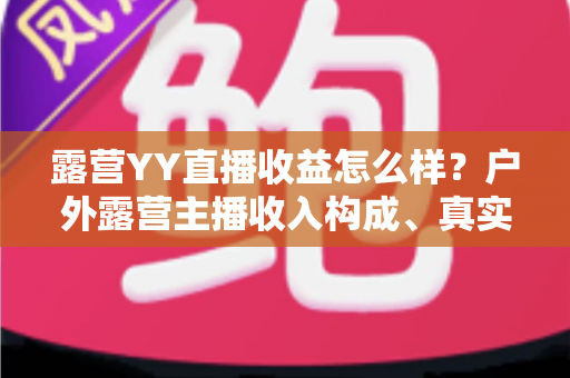 露营YY直播收益怎么样?户外露营主播收入构成、真实水平与赚钱技巧全解析 露营YY直播收益怎么样?户外露营主播收入构成、真实水平与赚钱技巧全解析