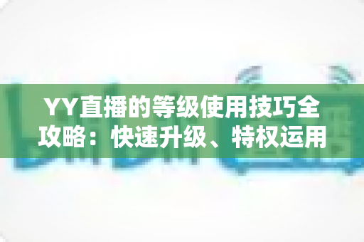 YY直播的等级使用技巧全攻略:快速升级、特权运用与主播涨粉一站式指南 YY直播的等级使用技巧全攻略:快速升级、特权运用与主播涨粉一站式指南