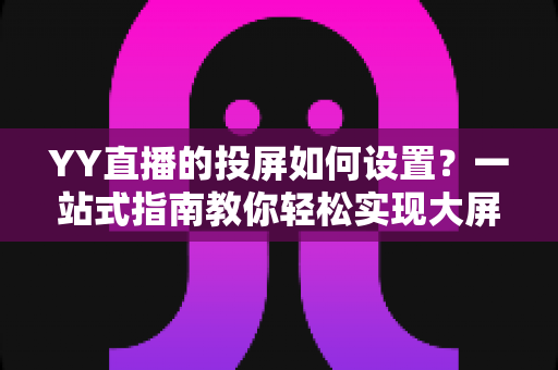 YY直播的投屏如何设置?一站式指南教你轻松实现大屏观看新体验 YY直播的投屏如何设置?一站式指南教你轻松实现大屏观看新体验