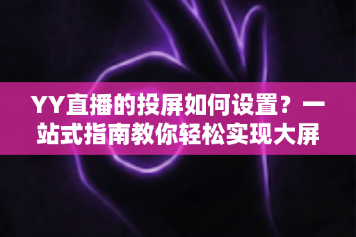 YY直播的投屏如何设置?一站式指南教你轻松实现大屏观看新体验 YY直播的投屏如何设置?一站式指南教你轻松实现大屏观看新体验