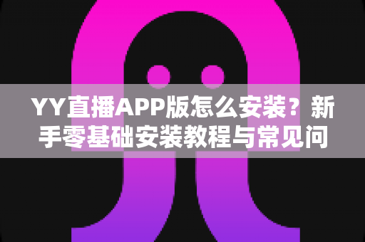 YY直播APP版怎么安装?新手零基础安装教程与常见问题全解析 YY直播APP版怎么安装?新手零基础安装教程与常见问题全解析