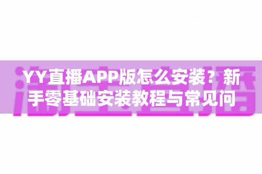YY直播APP版怎么安装?新手零基础安装教程与常见问题全解析 YY直播APP版怎么安装?新手零基础安装教程与常见问题全解析