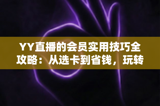 YY直播的会员实用技巧全攻略：从选卡到省钱，玩转每一项会员特权