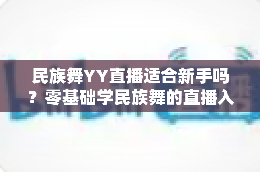 民族舞YY直播适合新手吗?零基础学民族舞的直播入门全攻略 民族舞YY直播适合新手吗?零基础学民族舞的直播入门全攻略