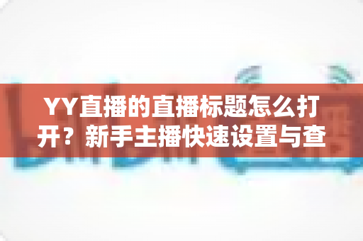 YY直播的直播标题怎么打开?新手主播快速设置与查看直播标题的完整实战攻略 YY直播的直播标题怎么打开?新手主播快速设置与查看直播标题的完整实战攻略